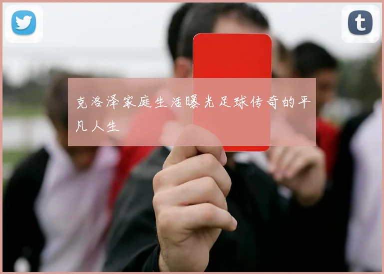 克洛泽家庭生活曝光足球传奇的平凡人生