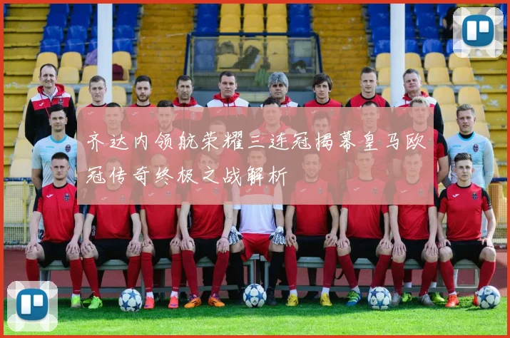 齐达内领航荣耀三连冠揭幕皇马欧冠传奇终极之战解析