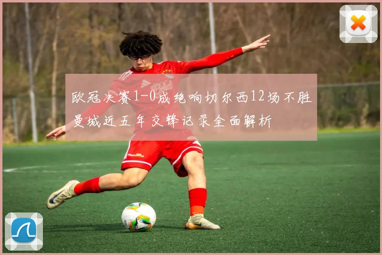 欧冠决赛1-0成绝响切尔西12场不胜曼城近五年交锋记录全面解析