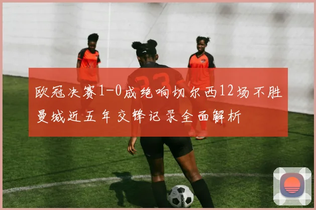 欧冠决赛1-0成绝响切尔西12场不胜曼城近五年交锋记录全面解析